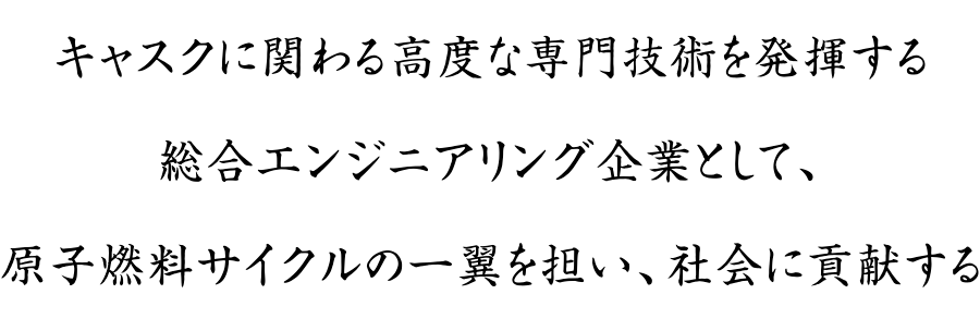 キャスクに関わる高度な専門技術を発揮する総合エンジニアリング企業として、原子燃料サイクルの一翼を担い、社会に貢献する